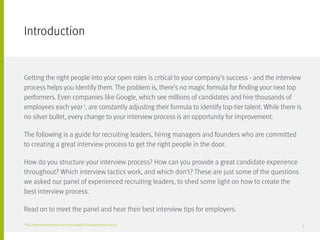Introduction
Getting the right people into your open roles is critical to your company’s success - and the interview
process helps you identify them. The problem is, there’s no magic formula for finding your next top
performers. Even companies like Google, which see millions of candidates and hire thousands of
employees each year1
, are constantly adjusting their formula to identify top-tier talent. While there is
no silver bullet, every change to your interview process is an opportunity for improvement.
The following is a guide for recruiting leaders, hiring managers and founders who are committed
to creating a great interview process to get the right people in the door.
How do you structure your interview process? How can you provide a great candidate experience
throughout? Which interview tactics work, and which don’t? These are just some of the questions
we asked our panel of experienced recruiting leaders, to shed some light on how to create the
best interview process.
Read on to meet the panel and hear their best interview tips for employers.
1
http://www.businessinsider.com/meet-googles-hiring-gatekeepers-2015-7 3
 