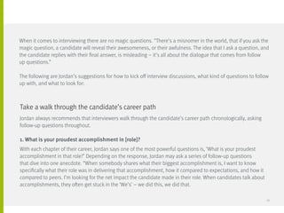 Jordan always recommends that interviewers walk through the candidate’s career path chronologically, asking
follow-up questions throughout.
1. What is your proudest accomplishment in [role]?
With each chapter of their career, Jordan says one of the most powerful questions is, ‘What is your proudest
accomplishment in that role?’ Depending on the response, Jordan may ask a series of follow-up questions
that dive into one anecdote. “When somebody shares what their biggest accomplishment is, I want to know
specifically what their role was in delivering that accomplishment, how it compared to expectations, and how it
compared to peers. I’m looking for the net impact the candidate made in their role. When candidates talk about
accomplishments, they often get stuck in the ‘We’s’ – we did this, we did that.
Take a walk through the candidate’s career path
When it comes to interviewing there are no magic questions. “There’s a misnomer in the world, that if you ask the
magic question, a candidate will reveal their awesomeness, or their awfulness. The idea that I ask a question, and
the candidate replies with their final answer, is misleading – it’s all about the dialogue that comes from follow 	
up questions.”
The following are Jordan’s suggestions for how to kick off interview discussions, what kind of questions to follow
up with, and what to look for:
30
 