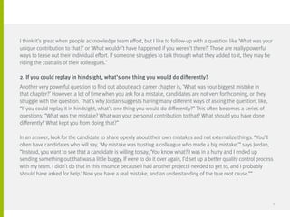 I think it’s great when people acknowledge team effort, but I like to follow-up with a question like ‘What was your
unique contribution to that?’ or ‘What wouldn’t have happened if you weren’t there?’ Those are really powerful
ways to tease out their individual effort. If someone struggles to talk through what they added to it, they may be
riding the coattails of their colleagues.”
2. If you could replay in hindsight, what’s one thing you would do differently?
Another very powerful question to find out about each career chapter is, ‘What was your biggest mistake in
that chapter?’ However, a lot of time when you ask for a mistake, candidates are not very forthcoming, or they
struggle with the question. That’s why Jordan suggests having many different ways of asking the question, like,
“If you could replay it in hindsight, what’s one thing you would do differently?” This often becomes a series of
questions: “What was the mistake? What was your personal contribution to that? What should you have done
differently? What kept you from doing that?”
In an answer, look for the candidate to share openly about their own mistakes and not externalize things. “You’ll
often have candidates who will say, ‘My mistake was trusting a colleague who made a big mistake,’” says Jordan,
“Instead, you want to see that a candidate is willing to say, ‘You know what? I was in a hurry and I ended up
sending something out that was a little buggy. If were to do it over again, I’d set up a better quality control process
with my team. I didn’t do that in this instance because I had another project I needed to get to, and I probably
should have asked for help.’ Now you have a real mistake, and an understanding of the true root cause.””
31
 