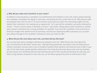 3. Why did you make each transition in your career?
In addition to learning about a candidate’s accomplishments and mistakes in each role, Jordan advises learning
the candidate’s motivations for taking on new roles, and leaving old ones. Jordan likes to ask “Why did you make
the transition from role X to role Y?” for each transition point because it gives him interesting insight into how
realistic their motivation is for seeking out an opportunity. “Let’s say that the candidate is primarily motivated by
money – if that’s counter-culture, it would be a concern,” says Jordan. Asking about career transitions is another
way to discern motivations for a strong candidate. For example, if you know the candidate’s most recent two to
three job changes were related to lack of autonomy, and that your opportunity offers autonomy, you can tailor
your selling message to the candidate’s motivations when you make an offer.
4. What did you like most about each role, and what did you like least?
You can also learn about candidate motivations by asking for each role, “What did you like most about this
role, and what did you like least?” Jordan says, “Typically things people like most about a job are things that are
inherent motivators, and you want to see a correlation between those elements and what you have to offer in your
role. On the other hand, people typically underinvest in the things they like least about a job, and may therefore
do them poorly. So if somebody tells you their least favorite part of their last job was having to do cold calls, and
there’s a big outreach component to your role, you can bet they’re going to be prone to underinvest in that.”
32
 