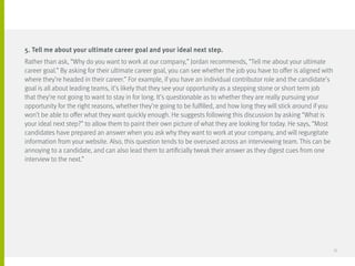 5. Tell me about your ultimate career goal and your ideal next step.
Rather than ask, “Why do you want to work at our company,” Jordan recommends, “Tell me about your ultimate
career goal.” By asking for their ultimate career goal, you can see whether the job you have to offer is aligned with
where they’re headed in their career.” For example, if you have an individual contributor role and the candidate’s
goal is all about leading teams, it’s likely that they see your opportunity as a stepping stone or short term job
that they’re not going to want to stay in for long. It’s questionable as to whether they are really pursuing your
opportunity for the right reasons, whether they’re going to be fulfilled, and how long they will stick around if you
won’t be able to offer what they want quickly enough. He suggests following this discussion by asking “What is
your ideal next step?” to allow them to paint their own picture of what they are looking for today. He says, “Most
candidates have prepared an answer when you ask why they want to work at your company, and will regurgitate
information from your website. Also, this question tends to be overused across an interviewing team. This can be
annoying to a candidate, and can also lead them to artificially tweak their answer as they digest cues from one
interview to the next.”
33
 
