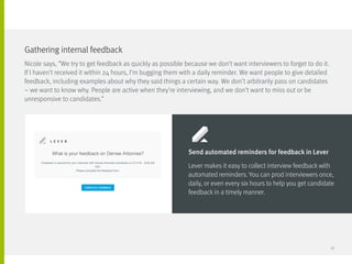Nicole says, “We try to get feedback as quickly as possible because we don’t want interviewers to forget to do it.
If I haven’t received it within 24 hours, I’m bugging them with a daily reminder. We want people to give detailed
feedback, including examples about why they said things a certain way. We don’t arbitrarily pass on candidates
– we want to know why. People are active when they’re interviewing, and we don’t want to miss out or be
unresponsive to candidates.”
Gathering internal feedback
Send automated reminders for feedback in Lever
Lever makes it easy to collect interview feedback with
automated reminders. You can prod interviewers once,
daily, or even every six hours to help you get candidate
feedback in a timely manner.
38
 