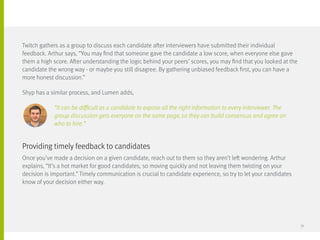 Twitch gathers as a group to discuss each candidate after interviewers have submitted their individual
feedback. Arthur says, “You may find that someone gave the candidate a low score, when everyone else gave
them a high score. After understanding the logic behind your peers’ scores, you may find that you looked at the
candidate the wrong way - or maybe you still disagree. By gathering unbiased feedback first, you can have a
more honest discussion.”
Shyp has a similar process, and Lumen adds,
		 “It can be difficult as a candidate to expose all the right information to every interviewer. The
		 group discussion gets everyone on the same page, so they can build consensus and agree on
		who to hire.”
Once you’ve made a decision on a given candidate, reach out to them so they aren’t left wondering. Arthur
explains, “It’s a hot market for good candidates, so moving quickly and not leaving them twisting on your
decision is important.” Timely communication is crucial to candidate experience, so try to let your candidates
know of your decision either way.
Providing timely feedback to candidates
39
 