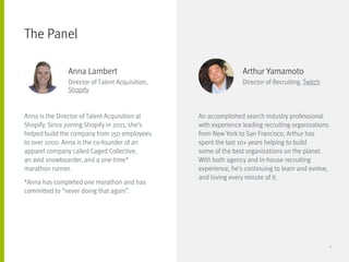 Anna is the Director of Talent Acquisition at
Shopify. Since joining Shopify in 2011, she’s
helped build the company from 150 employees
to over 1000. Anna is the co-founder of an
apparel company called Caged Collective,
an avid snowboarder, and a one-time* 	
marathon runner.
*Anna has completed one marathon and has
committed to “never doing that again”.
An accomplished search industry professional
with experience leading recruiting organizations
from New York to San Francisco, Arthur has
spent the last 10+ years helping to build
some of the best organizations on the planet.
With both agency and in-house recruiting
experience, he’s continuing to learn and evolve,
and loving every minute of it.
The Panel
Anna Lambert
Director of Talent Acquisition,
Shopify
Arthur Yamamoto
Director of Recruiting, Twitch
4
 