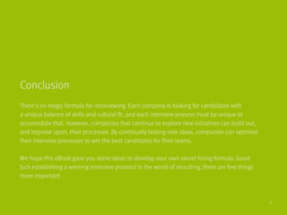 There’s no magic formula for interviewing. Each company is looking for candidates with
a unique balance of skills and cultural fit, and each interview process must be unique to
accomodate that. However, companies that continue to explore new initiatives can build out,
and improve upon, their processes. By continually testing new ideas, companies can optimize
their interview processes to win the best candidates for their teams.
We hope this eBook gave you some ideas to develop your own secret hiring formula. Good 	
luck establishing a winning interview process! In the world of recruiting, there are few things
more important.
Conclusion
41
 