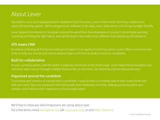 About Lever
Founded in 2012 and headquartered in downtown San Francisco, Lever is the world’s first truly collaborative
applicant tracking system. We’ve designed our software to be easy, clean, data-driven and hiring manager-friendly.
Lever supports hundreds of companies around the world from five employees to 10,000 in proactively sourcing,
nurturing and hiring the right talent. Among the factors that make Lever different from traditional ATS products:
ATS meets CRM
As well as including all the functionality you’d expect in an applicant tracking system, Lever offers comprehensive
tools to help you source and nurture passive talent until they’re ready to become candidates.
Built for collaboration
As your company grows, half the battle is keeping everybody on the same page. Lever helps hiring managers and
recruiters stay in touch through multiple features like @ mentions, job following and two-way email sync.
Organized around the candidate
To increase your chances of success with a candidate, it pays to have a complete view of their every interaction 	
with your team. See your company’s full history with each candidate over time, helping you personalize your 	
outreach and improve their impressions of your organization.
We’d love to show you why hiring teams are raving about Lever. 									
For a free demo, email sales@lever.co, call +1.415.458.2731, or visit https://lever.co.
© Lever 2016. All Rights Reserved.
 