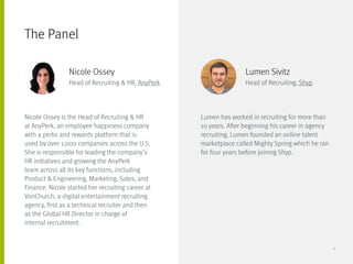 Nicole Ossey is the Head of Recruiting & HR
at AnyPerk, an employee happiness company
with a perks and rewards platform that is
used by over 1,000 companies across the U.S.
She is responsible for leading the company’s
HR initiatives and growing the AnyPerk
team across all its key functions, including
Product & Engineering, Marketing, Sales, and
Finance. Nicole started her recruiting career at
VonChurch, a digital entertainment recruiting
agency, first as a technical recruiter and then 	
as the Global HR Director in charge of 		
internal recruitment.
Lumen has worked in recruiting for more than
10 years. After beginning his career in agency
recruiting, Lumen founded an online talent
marketplace called Mighty Spring which he ran
for four years before joining Shyp.
The Panel
Nicole Ossey
Head of Recruiting & HR, AnyPerk
Lumen Sivitz
Head of Recruiting, Shyp
5
 