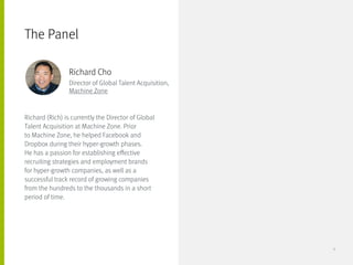 Richard (Rich) is currently the Director of Global
Talent Acquisition at Machine Zone. Prior
to Machine Zone, he helped Facebook and
Dropbox during their hyper-growth phases.
He has a passion for establishing effective
recruiting strategies and employment brands
for hyper-growth companies, as well as a
successful track record of growing companies
from the hundreds to the thousands in a short
period of time.
The Panel
Richard Cho
Director of Global Talent Acquisition,
Machine Zone
6
 