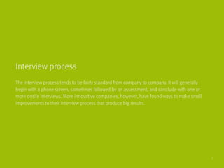 The interview process tends to be fairly standard from company to company. It will generally
begin with a phone screen, sometimes followed by an assessment, and conclude with one or
more onsite interviews. More innovative companies, however, have found ways to make small
improvements to their interview process that produce big results.
Interview process
7
 