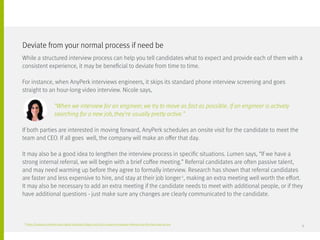 2
https://business.linkedin.com/talent-solutions/blog/2015/08/5-reasons-employee-referrals-are-the-best-way-to-hire
While a structured interview process can help you tell candidates what to expect and provide each of them with a
consistent experience, it may be beneficial to deviate from time to time.
For instance, when AnyPerk interviews engineers, it skips its standard phone interview screening and goes
straight to an hour-long video interview. Nicole says,
		 “When we interview for an engineer, we try to move as fast as possible. If an engineer is actively
		 searching for a new job, they’re usually pretty active.”
If both parties are interested in moving forward, AnyPerk schedules an onsite visit for the candidate to meet the
team and CEO. If all goes 	well, the company will make an offer that day.
It may also be a good idea to lengthen the interview process in specific situations. Lumen says, “If we have a
strong internal referral, we will begin with a brief coffee meeting.” Referral candidates are often passive talent,
and may need warming up before they agree to formally interview. Research has shown that referral candidates
are faster and less expensive to hire, and stay at their job longer2
, making an extra meeting well worth the effort.
It may also be necessary to add an extra meeting if the candidate needs to meet with additional people, or if they
have additional questions - just make sure any changes are clearly communicated to the candidate.
Deviate from your normal process if need be
9
 