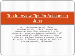 Top Interview Tips for Accounting
              Jobs
            Accountants come in many different
        variations, including public accountants, tax
     accountants, government accountants, forensic
  accountants, management positions and auditors. Of
     course, before you settle into a new accounting
  position, you have to get through the interview process
   and get the job. Here are some important tips to ace
             your next accounting job interview.
 