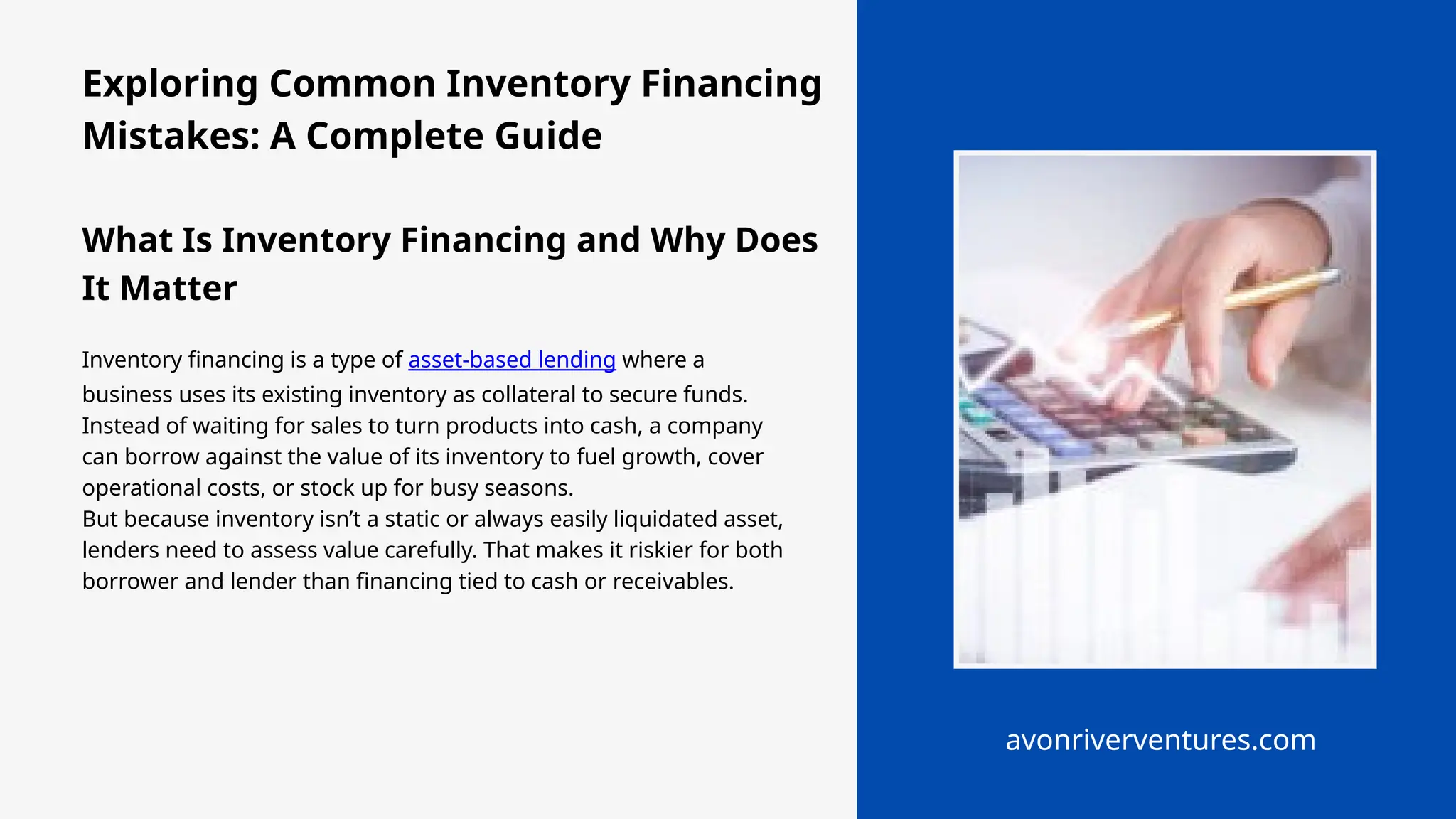 Exploring Common Inventory Financing
Mistakes: A Complete Guide
What Is Inventory Financing and Why Does
It Matter
Inventory financing is a type of asset-based lending where a
business uses its existing inventory as collateral to secure funds.
Instead of waiting for sales to turn products into cash, a company
can borrow against the value of its inventory to fuel growth, cover
operational costs, or stock up for busy seasons.
But because inventory isn’t a static or always easily liquidated asset,
lenders need to assess value carefully. That makes it riskier for both
borrower and lender than financing tied to cash or receivables.
avonriverventures.com
 