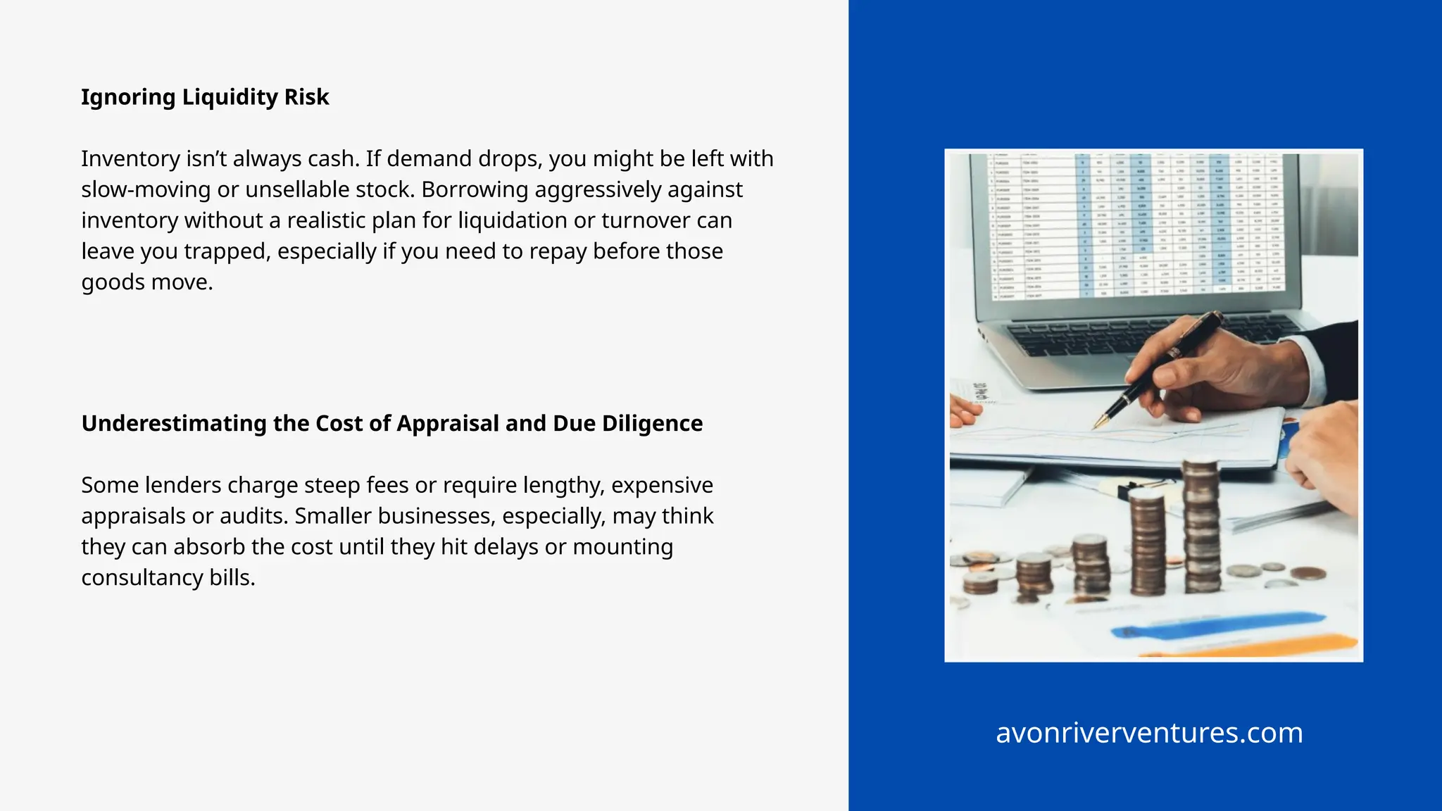 avonriverventures.com
Ignoring Liquidity Risk
Inventory isn’t always cash. If demand drops, you might be left with
slow-moving or unsellable stock. Borrowing aggressively against
inventory without a realistic plan for liquidation or turnover can
leave you trapped, especially if you need to repay before those
goods move.
Underestimating the Cost of Appraisal and Due Diligence
Some lenders charge steep fees or require lengthy, expensive
appraisals or audits. Smaller businesses, especially, may think
they can absorb the cost until they hit delays or mounting
consultancy bills.
 