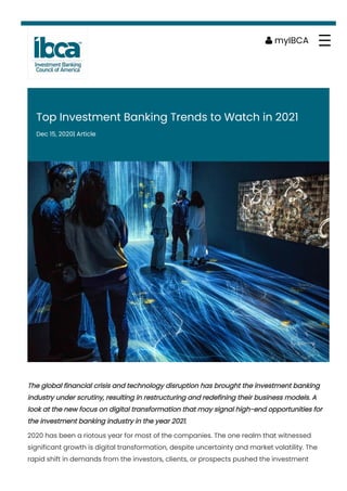 Top Investment Banking Trends to Watch in 2021
Dec 15, 2020| Article
The global financial crisis and technology disruption has brought the investment banking
industry under scrutiny, resulting in restructuring and redefining their business models. A
look at the new focus on digital transformation that may signal high-end opportunities for
the investment banking industry in the year 2021.
2020 has been a riotous year for most of the companies. The one realm that witnessed
significant growth is digital transformation, despite uncertainty and market volatility. The
rapid shift in demands from the investors, clients, or prospects pushed the investment
 myIBCA ☰
 