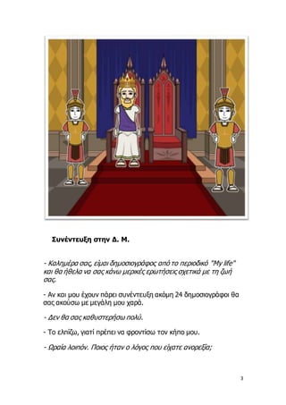 3
Συνέντευξη στην Δ. Μ.
- Καλημέρα σας, είμαι δημοσιογράφος από το περιοδικό "My life"
και θα ήθελα να σας κάνω μερικές ερ...