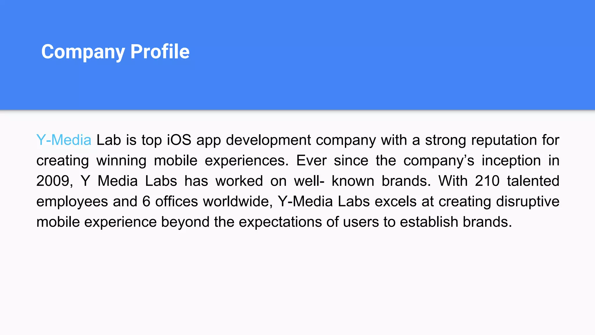 Company Profile
Y-Media Lab is top iOS app development company with a strong reputation for
creating winning mobile experiences. Ever since the company’s inception in
2009, Y Media Labs has worked on well- known brands. With 210 talented
employees and 6 offices worldwide, Y-Media Labs excels at creating disruptive
mobile experience beyond the expectations of users to establish brands.
 