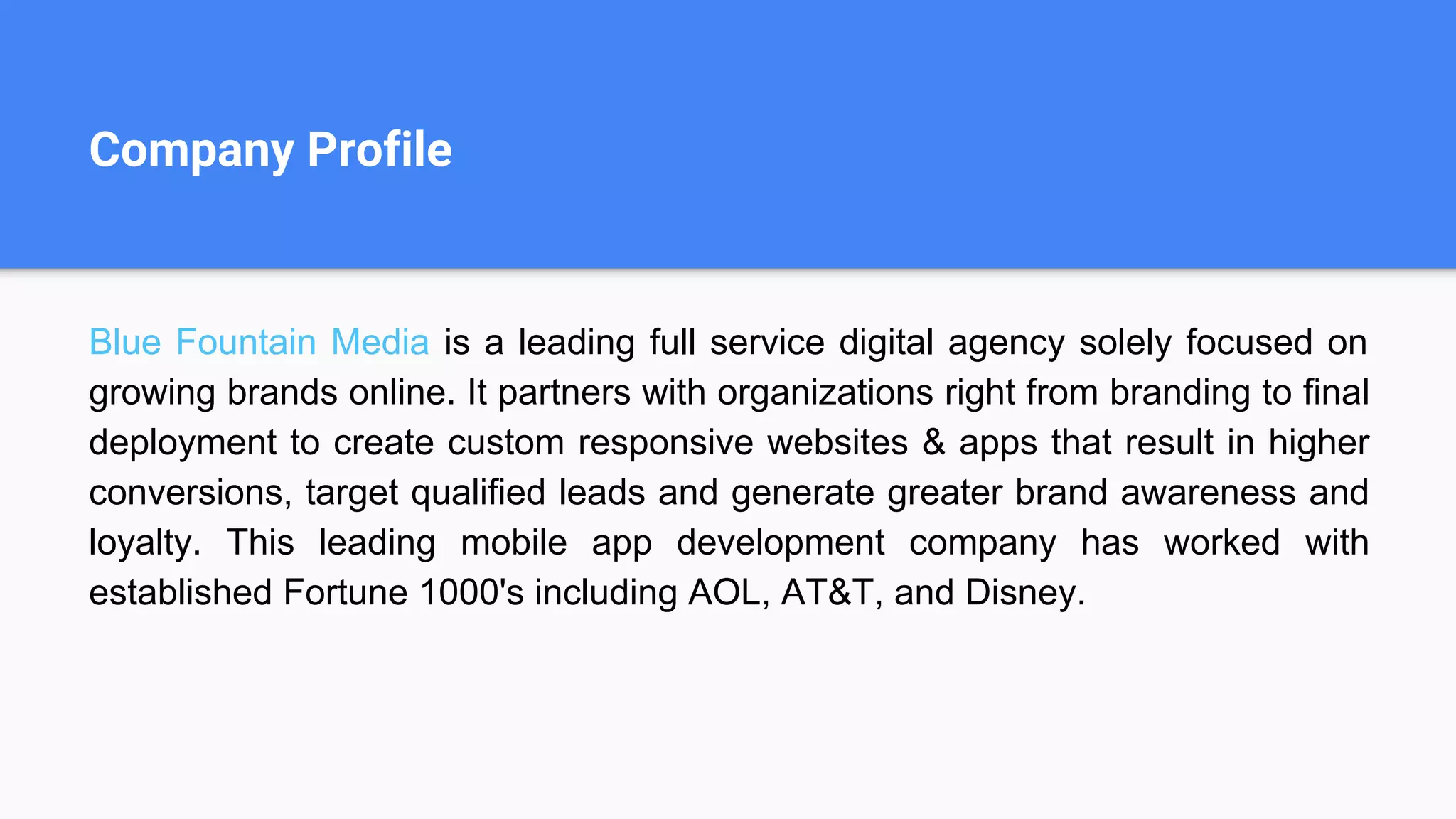 Company Profile
Blue Fountain Media is a leading full service digital agency solely focused on
growing brands online. It partners with organizations right from branding to final
deployment to create custom responsive websites & apps that result in higher
conversions, target qualified leads and generate greater brand awareness and
loyalty. This leading mobile app development company has worked with
established Fortune 1000's including AOL, AT&T, and Disney.
 