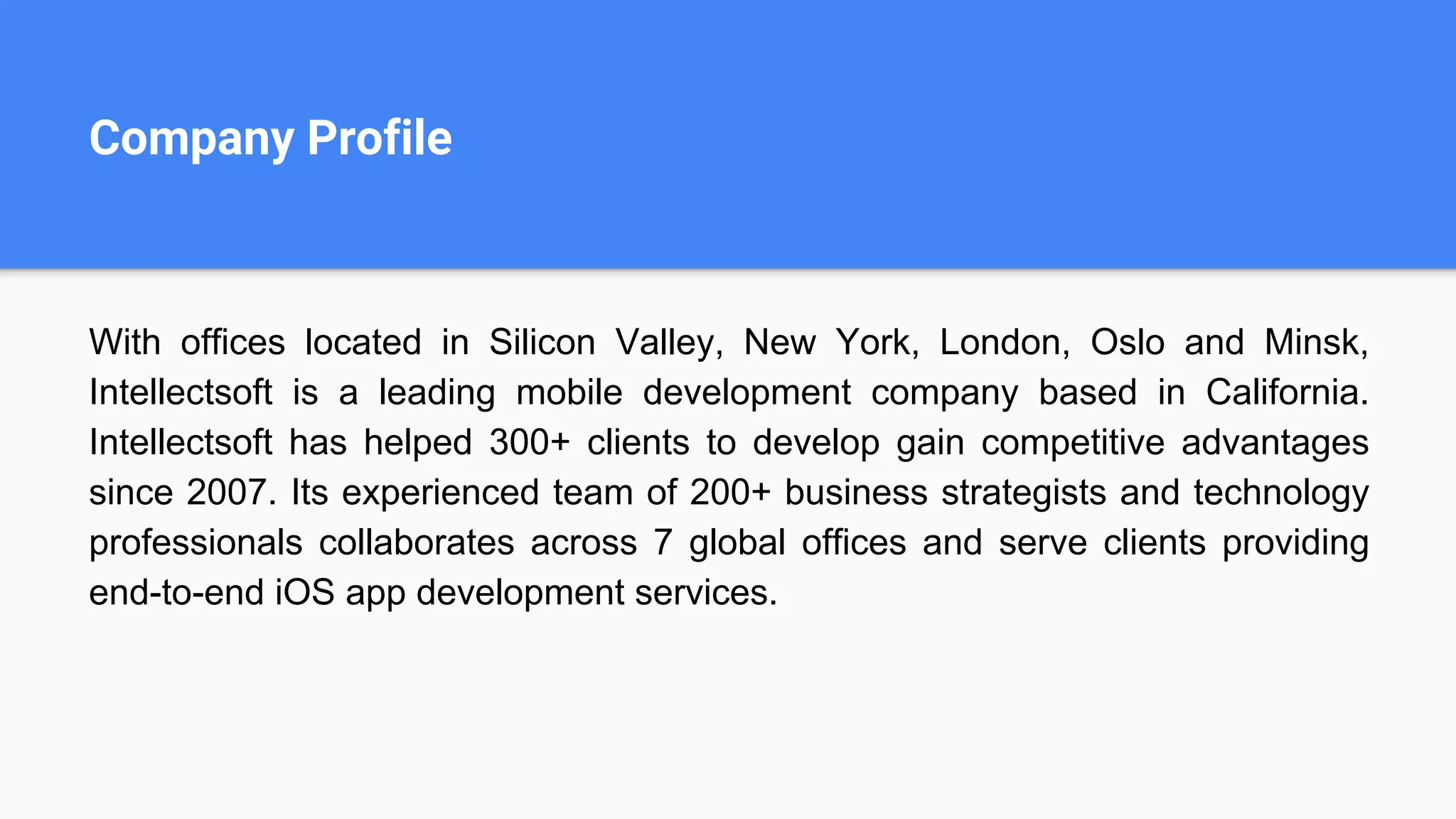 Company Profile
With offices located in Silicon Valley, New York, London, Oslo and Minsk,
Intellectsoft is a leading mobile development company based in California.
Intellectsoft has helped 300+ clients to develop gain competitive advantages
since 2007. Its experienced team of 200+ business strategists and technology
professionals collaborates across 7 global offices and serve clients providing
end-to-end iOS app development services.
 