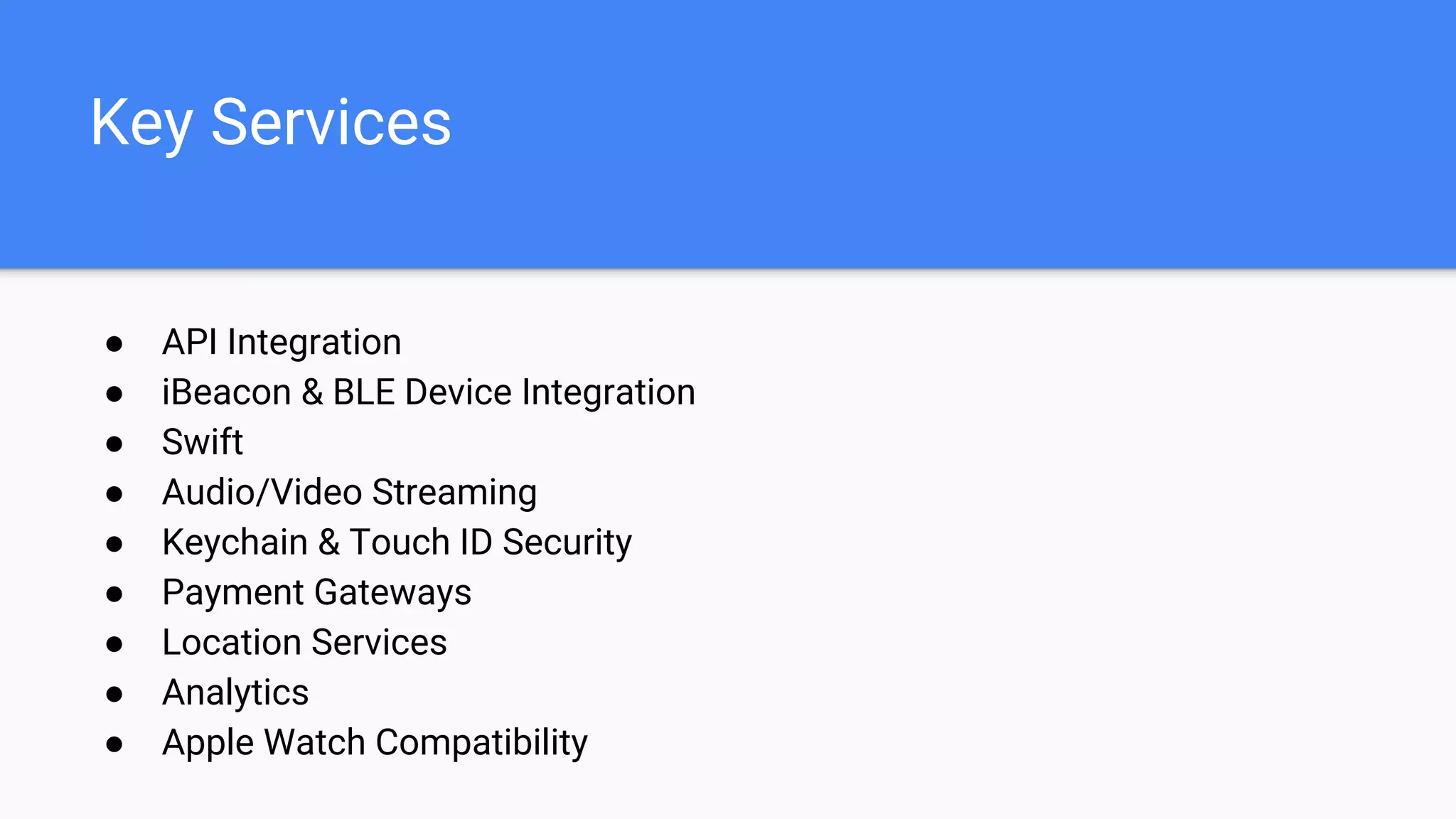 Key Services
● API Integration
● iBeacon & BLE Device Integration
● Swift
● Audio/Video Streaming
● Keychain & Touch ID Security
● Payment Gateways
● Location Services
● Analytics
● Apple Watch Compatibility
 