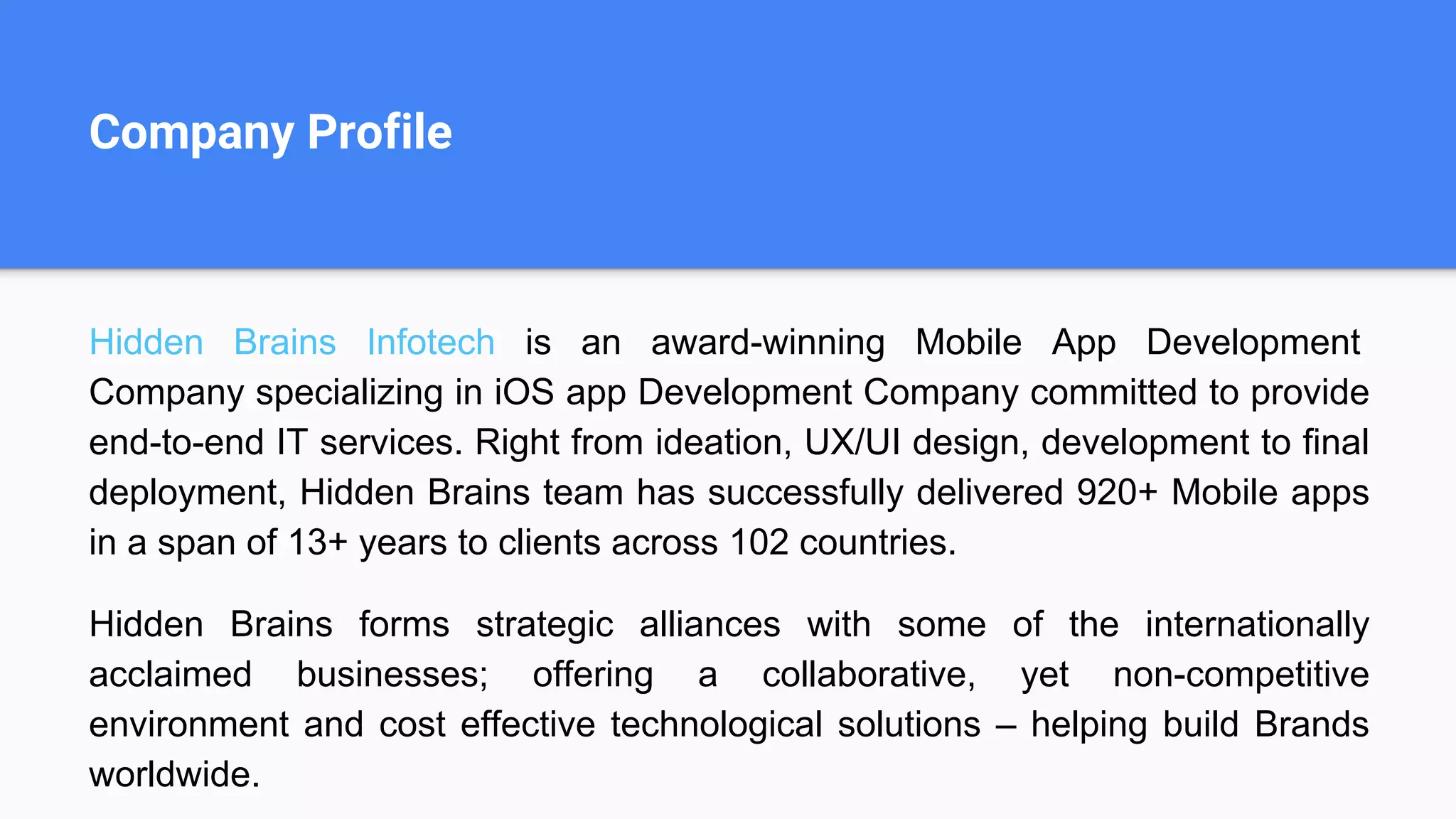 Company Profile
Hidden Brains Infotech is an award-winning Mobile App Development
Company specializing in iOS app Development Company committed to provide
end-to-end IT services. Right from ideation, UX/UI design, development to final
deployment, Hidden Brains team has successfully delivered 920+ Mobile apps
in a span of 13+ years to clients across 102 countries.
Hidden Brains forms strategic alliances with some of the internationally
acclaimed businesses; offering a collaborative, yet non-competitive
environment and cost effective technological solutions – helping build Brands
worldwide.
 
