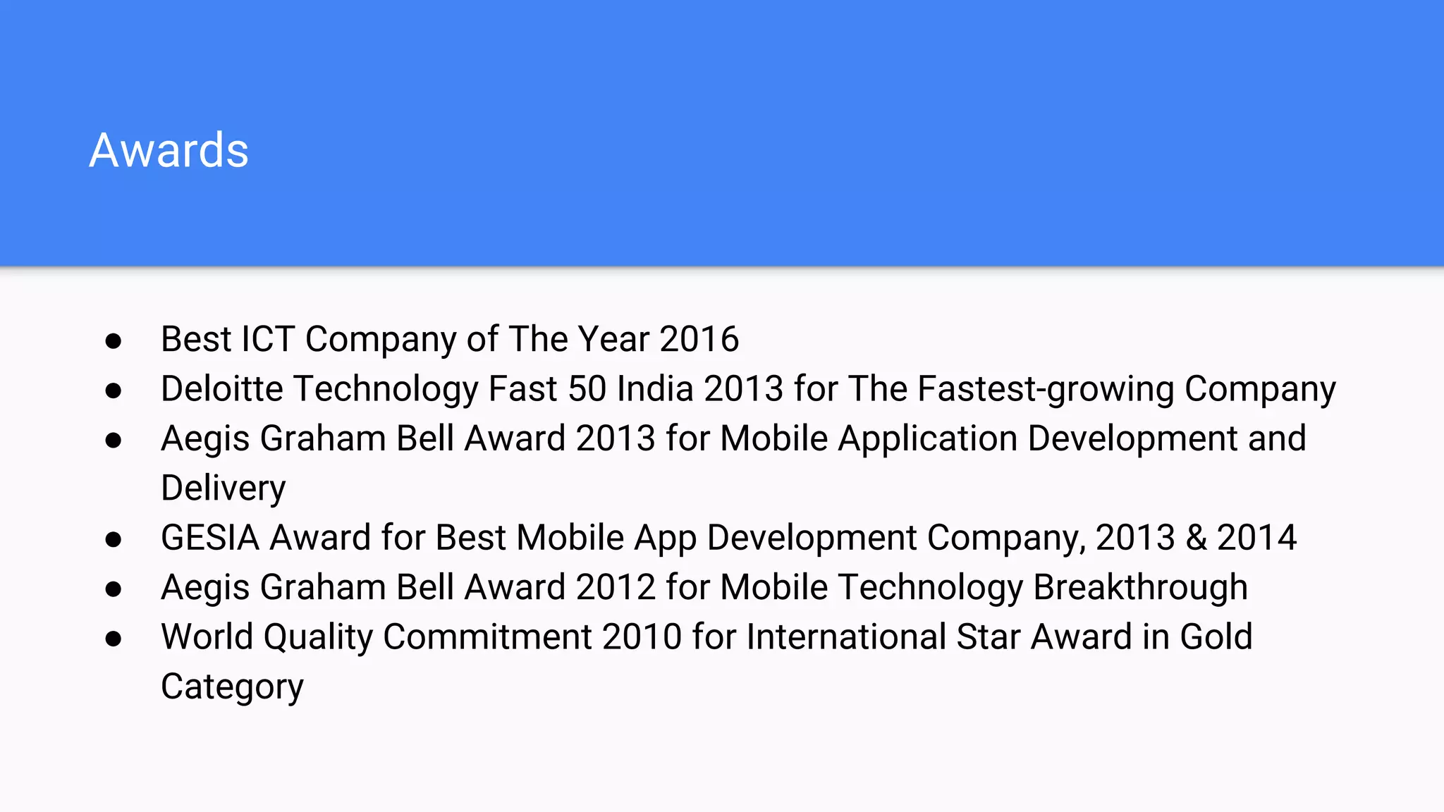 Awards
● Best ICT Company of The Year 2016
● Deloitte Technology Fast 50 India 2013 for The Fastest-growing Company
● Aegis Graham Bell Award 2013 for Mobile Application Development and
Delivery
● GESIA Award for Best Mobile App Development Company, 2013 & 2014
● Aegis Graham Bell Award 2012 for Mobile Technology Breakthrough
● World Quality Commitment 2010 for International Star Award in Gold
Category
 