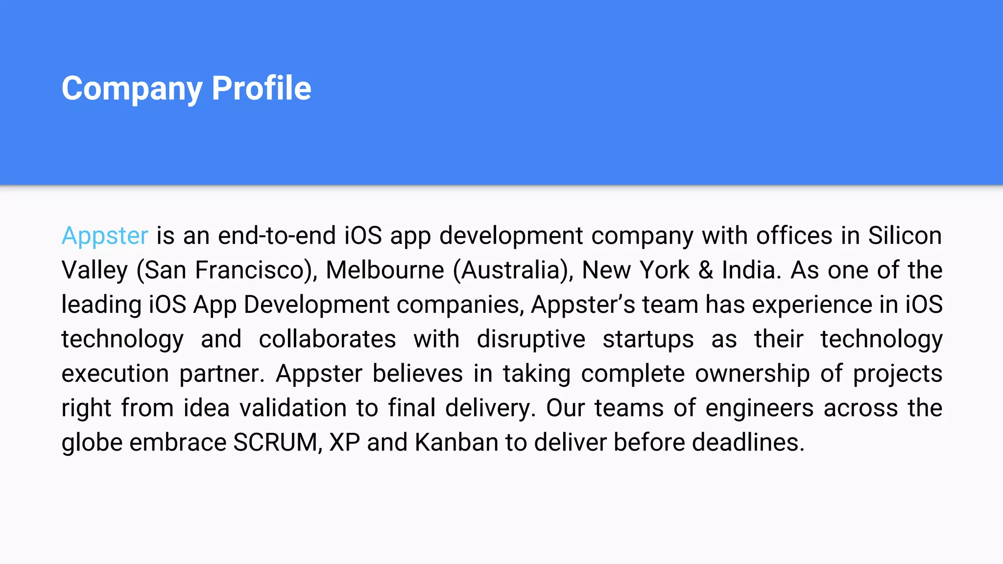Company Profile
Appster is an end-to-end iOS app development company with offices in Silicon
Valley (San Francisco), Melbourne (Australia), New York & India. As one of the
leading iOS App Development companies, Appster’s team has experience in iOS
technology and collaborates with disruptive startups as their technology
execution partner. Appster believes in taking complete ownership of projects
right from idea validation to final delivery. Our teams of engineers across the
globe embrace SCRUM, XP and Kanban to deliver before deadlines.
 