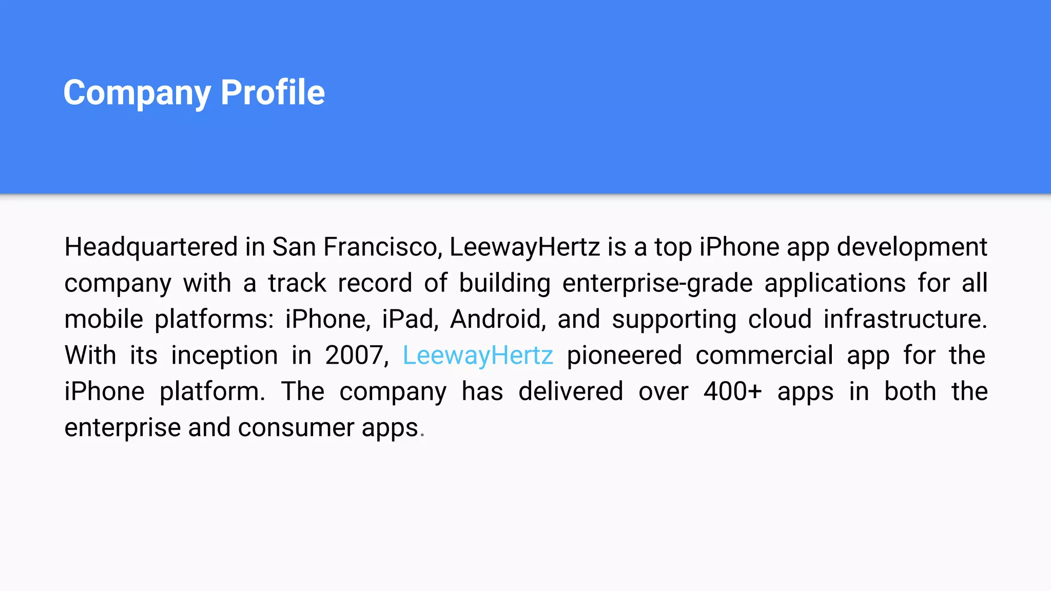 Company Profile
Headquartered in San Francisco, LeewayHertz is a top iPhone app development
company with a track record of building enterprise-grade applications for all
mobile platforms: iPhone, iPad, Android, and supporting cloud infrastructure.
With its inception in 2007, LeewayHertz pioneered commercial app for the
iPhone platform. The company has delivered over 400+ apps in both the
enterprise and consumer apps.
 