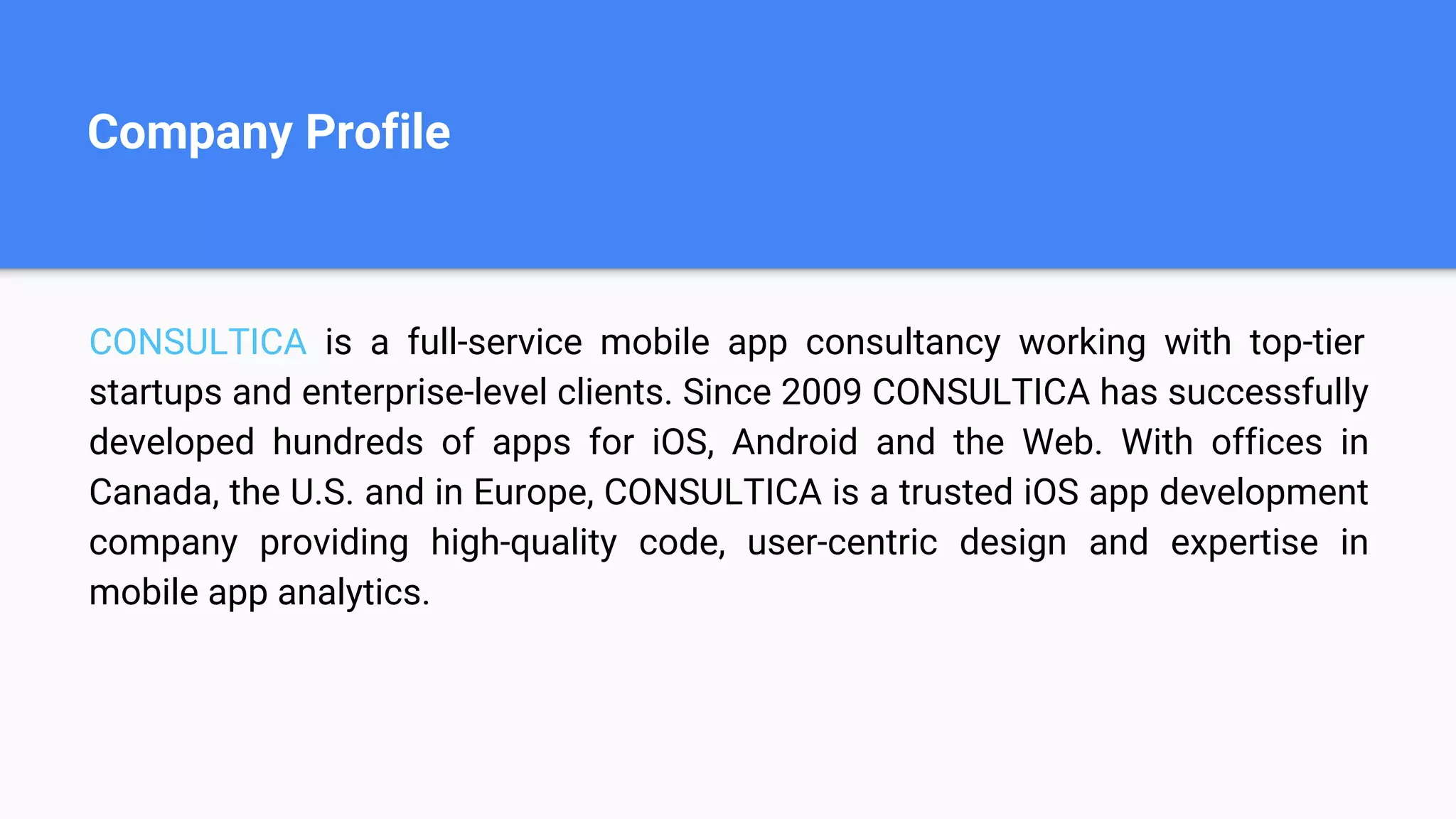 Company Profile
CONSULTICA is a full-service mobile app consultancy working with top-tier
startups and enterprise-level clients. Since 2009 CONSULTICA has successfully
developed hundreds of apps for iOS, Android and the Web. With offices in
Canada, the U.S. and in Europe, CONSULTICA is a trusted iOS app development
company providing high-quality code, user-centric design and expertise in
mobile app analytics.
 