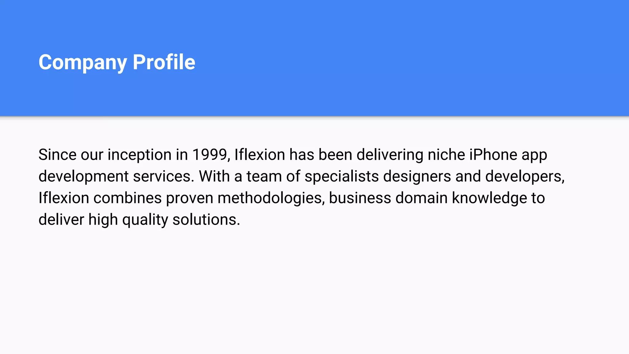 Company Profile
Since our inception in 1999, Iflexion has been delivering niche iPhone app
development services. With a team of specialists designers and developers,
Iflexion combines proven methodologies, business domain knowledge to
deliver high quality solutions.
 