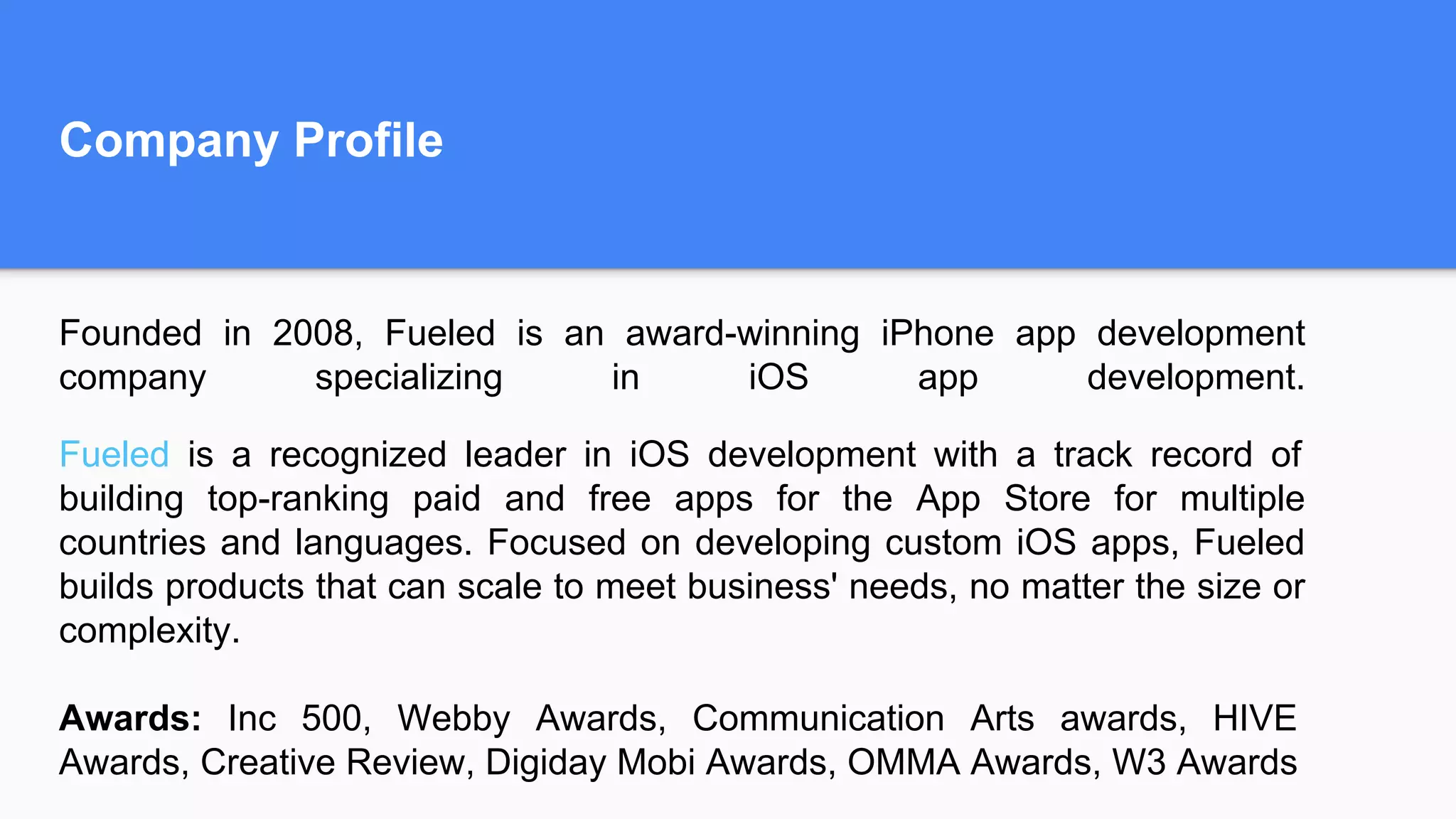 Company Profile
Founded in 2008, Fueled is an award-winning iPhone app development
company specializing in iOS app development.
Fueled is a recognized leader in iOS development with a track record of
building top-ranking paid and free apps for the App Store for multiple
countries and languages. Focused on developing custom iOS apps, Fueled
builds products that can scale to meet business' needs, no matter the size or
complexity.
Awards: Inc 500, Webby Awards, Communication Arts awards, HIVE
Awards, Creative Review, Digiday Mobi Awards, OMMA Awards, W3 Awards
 