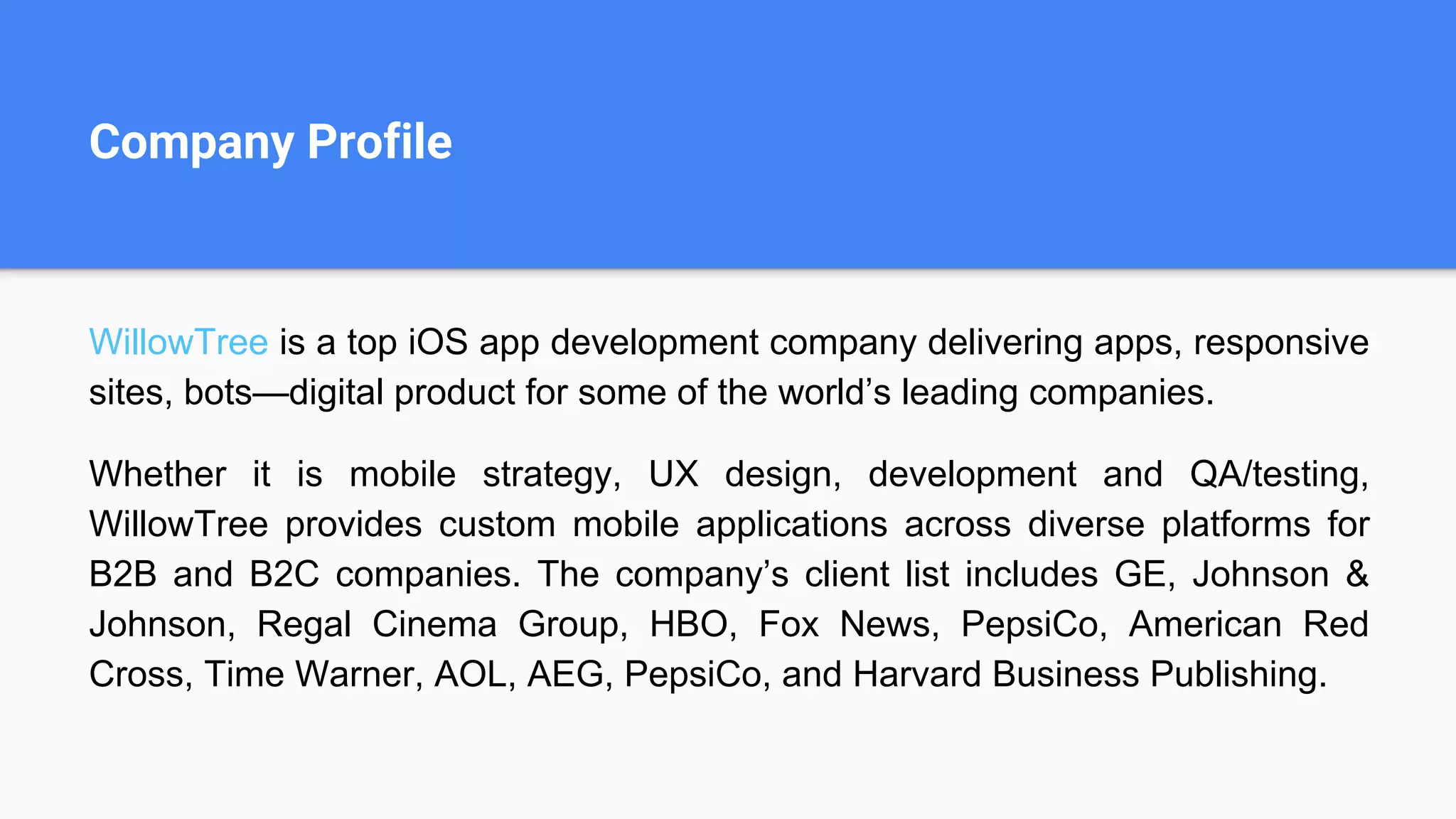 Company Profile
WillowTree is a top iOS app development company delivering apps, responsive
sites, bots—digital product for some of the world’s leading companies.
Whether it is mobile strategy, UX design, development and QA/testing,
WillowTree provides custom mobile applications across diverse platforms for
B2B and B2C companies. The company’s client list includes GE, Johnson &
Johnson, Regal Cinema Group, HBO, Fox News, PepsiCo, American Red
Cross, Time Warner, AOL, AEG, PepsiCo, and Harvard Business Publishing.
 