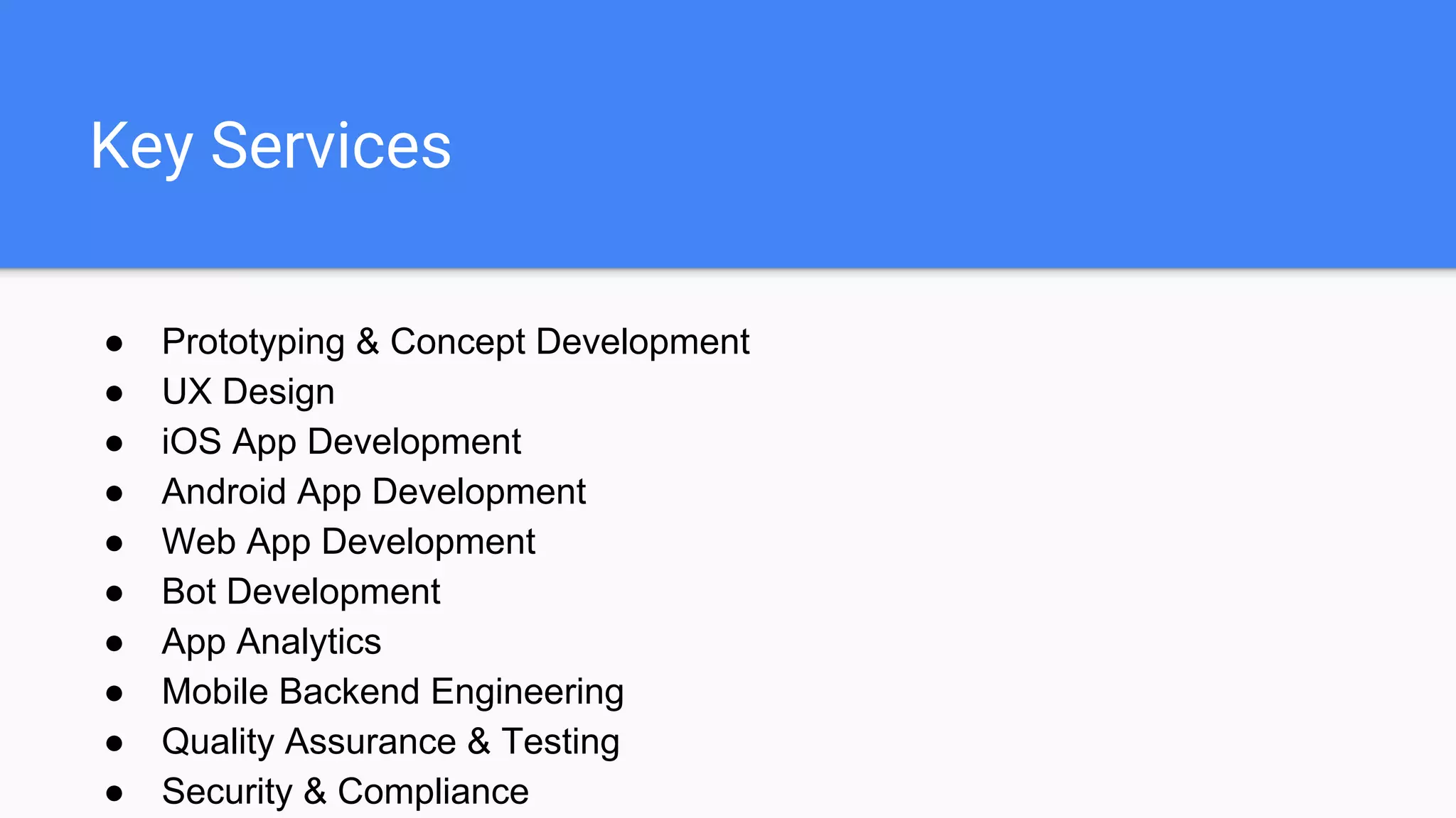Key Services
● Prototyping & Concept Development
● UX Design
● iOS App Development
● Android App Development
● Web App Development
● Bot Development
● App Analytics
● Mobile Backend Engineering
● Quality Assurance & Testing
● Security & Compliance
 