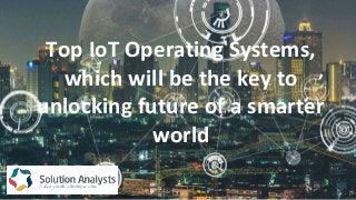 Top IoT Operating Systems,
which will be the key to
unlocking future of a smarter
world
 
