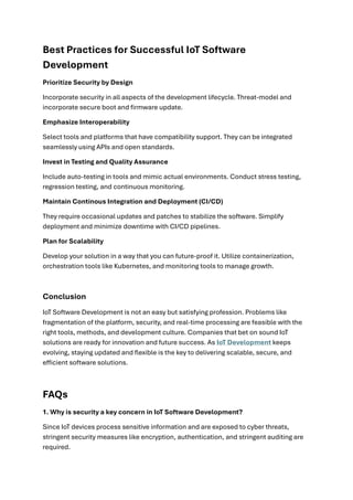 Best Practices for Successful IoT Software
Development
Prioritize Security by Design
Incorporate security in all aspects of the development lifecycle. Threat-model and
incorporate secure boot and firmware update.
Emphasize Interoperability
Select tools and platforms that have compatibility support. They can be integrated
seamlessly using APIs and open standards.
Invest in Testing and Quality Assurance
Include auto-testing in tools and mimic actual environments. Conduct stress testing,
regression testing, and continuous monitoring.
Maintain Continous Integration and Deployment (CI/CD)
They require occasional updates and patches to stabilize the software. Simplify
deployment and minimize downtime with CI/CD pipelines.
Plan for Scalability
Develop your solution in a way that you can future-proof it. Utilize containerization,
orchestration tools like Kubernetes, and monitoring tools to manage growth.
Conclusion
IoT Software Development is not an easy but satisfying profession. Problems like
fragmentation of the platform, security, and real-time processing are feasible with the
right tools, methods, and development culture. Companies that bet on sound IoT
solutions are ready for innovation and future success. As IoT Development keeps
evolving, staying updated and flexible is the key to delivering scalable, secure, and
efficient software solutions.
FAQs
1. Why is security a key concern in IoT Software Development?
Since IoT devices process sensitive information and are exposed to cyber threats,
stringent security measures like encryption, authentication, and stringent auditing are
required.
 