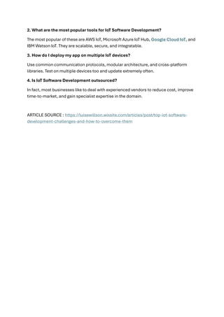 2. What are the most popular tools for IoT Software Development?
The most popular of these are AWS IoT, Microsoft Azure IoT Hub, Google Cloud IoT, and
IBM Watson IoT. They are scalable, secure, and integratable.
3. How do I deploy my app on multiple IoT devices?
Use common communication protocols, modular architecture, and cross-platform
libraries. Test on multiple devices too and update extremely often.
4. Is IoT Software Development outsourced?
In fact, most businesses like to deal with experienced vendors to reduce cost, improve
time-to-market, and gain specialist expertise in the domain.
ARTICLE SOURCE : https://luisewillson.wixsite.com/articles/post/top-iot-software-
development-challenges-and-how-to-overcome-them
 