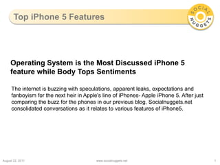 Top iPhone 5 Features,[object Object],August 23, 2011,[object Object],www.socialnuggets.net,[object Object],1,[object Object],Operating System is the Most Discussed iPhone 5 feature while Body Tops Sentiments,[object Object],The internet is buzzing with speculations, apparent leaks, expectations and fanboyism for the next heir in Apple's line of iPhones- Apple iPhone 5. After just comparing the buzz for the phones in our previous blog, Socialnuggets.net consolidated conversations as it relates to various features of iPhone5.,[object Object]