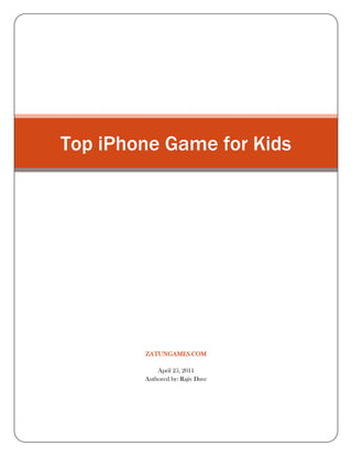 Top iPhone Game for Kids zatungames.comApril 25, 2011Authored by: Rajiv Dave<br />Top iPhone Game for Kids <br />Top Iphone Games for Kids<br />Top Iphone Games for Kids showcases the best games there are for Kids on IPhone. As a 21st century kid you are either glued to the television or engrossed in computer games. Even as parents you find it better to leave to leave your kids alone with the computer if that stops them from scribbling on the walls. Besides the high entertainment value these games also has an educational value for your kids. The Iphone with its other revolutionized features has completely transformed the gaming world of the kids.  Iphone games for kids come in a large variety and therefore provide you with a plethora of choices.<br />The variety of Iphone Games for kids<br />From a doodler jumping on a graph paper to an adventure in the unexplored lands, a spa to a puzzle, a zoo to a hospital, an airport to a digital scrapbook at this moment there are innumerous top Iphone games for kids. These games provide the perfect interface for your kids for all types of gaming experiences. The games have an attractive and enjoyable presentation and a highly customized user interface which adds to the charm of the games. Even if sometimes they are not high on the educational content, they are surely highly addictive for your kids and a perfect way to engage them when you are busy.<br />Top IPhone Games for Kids:<br />For the adventure lover: Iphone Game kids<br />Some of the popular Iphone games for kids come with a background of ancient ruins, volcanoes, dark jungles and underwater life provide a wonderful adventure experience and the visuals are highly captivating to your kids.<br />For the pretty little ladies and young girls:<br />There are some of the top Iphone games especially for you little ladies. You can dress up, cook or play with your pets while you learn lessons on time management and develop business sense.<br />For the car racers:<br />This one of the best iphone games is for the little ones who love speed. Few of these allow you to speed through hills and valleys past deserts and mountains in your stylish cars.<br />For the creative little minds<br />Parents of the creative little ones do not need to worry about. Some of the best Iphone games come with a Digital scrapbook allow your kids to draw something and it transforms into real. It is almost like a dream comes true. These games are a good learning experience for your kids as they involve challenging physics as they cross each level.<br />Puzzles have always been a great addiction for kids and some of the best Iphone gamesfor kids grip on your kid’s minds in the same way as well as challenge their intelligence. Zoos, parks, hospitals, airports have very attractive visuals. All you kids who love animals will have a wonderful experience managing the animals in a zoo.<br />Thus -phone gaming applications for kids have created ripples in the gaming options for kids. With their friendly user interface they have become largely popular among the little ones who now find gaming a more interesting option than reading books or dirtying themselves in the garden.<br />=======================Thanking You=========================<br />