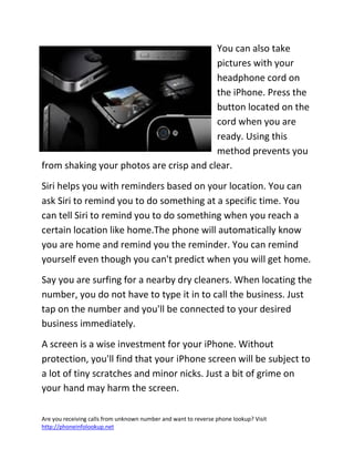 Are you receiving calls from unknown number and want to reverse phone lookup? Visit
http://phoneinfolookup.net
You can also take
pictures with your
headphone cord on
the iPhone. Press the
button located on the
cord when you are
ready. Using this
method prevents you
from shaking your photos are crisp and clear.
Siri helps you with reminders based on your location. You can
ask Siri to remind you to do something at a specific time. You
can tell Siri to remind you to do something when you reach a
certain location like home.The phone will automatically know
you are home and remind you the reminder. You can remind
yourself even though you can't predict when you will get home.
Say you are surfing for a nearby dry cleaners. When locating the
number, you do not have to type it in to call the business. Just
tap on the number and you'll be connected to your desired
business immediately.
A screen is a wise investment for your iPhone. Without
protection, you'll find that your iPhone screen will be subject to
a lot of tiny scratches and minor nicks. Just a bit of grime on
your hand may harm the screen.
 