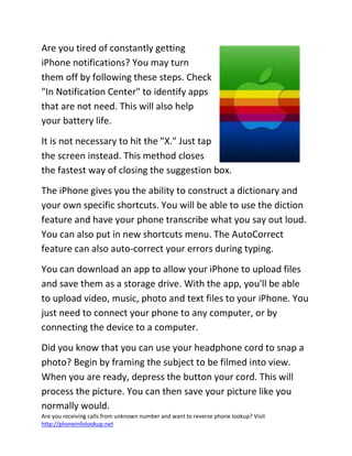 Are you receiving calls from unknown number and want to reverse phone lookup? Visit
http://phoneinfolookup.net
Are you tired of constantly getting
iPhone notifications? You may turn
them off by following these steps. Check
"In Notification Center" to identify apps
that are not need. This will also help
your battery life.
It is not necessary to hit the "X." Just tap
the screen instead. This method closes
the fastest way of closing the suggestion box.
The iPhone gives you the ability to construct a dictionary and
your own specific shortcuts. You will be able to use the diction
feature and have your phone transcribe what you say out loud.
You can also put in new shortcuts menu. The AutoCorrect
feature can also auto-correct your errors during typing.
You can download an app to allow your iPhone to upload files
and save them as a storage drive. With the app, you'll be able
to upload video, music, photo and text files to your iPhone. You
just need to connect your phone to any computer, or by
connecting the device to a computer.
Did you know that you can use your headphone cord to snap a
photo? Begin by framing the subject to be filmed into view.
When you are ready, depress the button your cord. This will
process the picture. You can then save your picture like you
normally would.
 