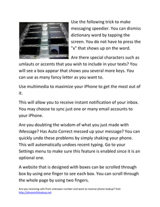 Are you receiving calls from unknown number and want to reverse phone lookup? Visit
http://phoneinfolookup.net
Use the following trick to make
messaging speedier. You can dismiss
dictionary word by tapping the
screen. You do not have to press the
"x" that shows up on the word.
Are there special characters such as
umlauts or accents that you wish to include in your texts? You
will see a box appear that shows you several more keys. You
can use as many fancy letter as you want to.
Use multimedia to maximize your iPhone to get the most out of
it.
This will allow you to receive instant notification of your inbox.
You may choose to sync just one or many email accounts to
your iPhone.
Are you doubting the wisdom of what you just made with
iMessage? Has Auto Correct messed up your message? You can
quickly undo these problems by simply shaking your phone.
This will automatically undoes recent typing. Go to your
Settings menu to make sure this feature is enabled since it is an
optional one.
A website that is designed with boxes can be scrolled through
box by using one finger to see each box. You can scroll through
the whole page by using two fingers.
 