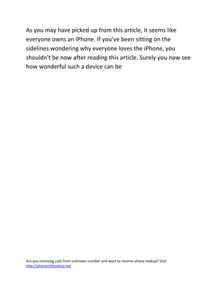 Are you receiving calls from unknown number and want to reverse phone lookup? Visit
http://phoneinfolookup.net
As you may have picked up from this article, it seems like
everyone owns an iPhone. If you've been sitting on the
sidelines wondering why everyone loves the iPhone, you
shouldn't be now after reading this article. Surely you now see
how wonderful such a device can be.
 
