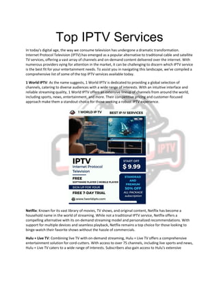 Top IPTV Services
In today's digital age, the way we consume television has undergone a dramatic transformation.
Internet Protocol Television (IPTV) has emerged as a popular alternative to traditional cable and satellite
TV services, offering a vast array of channels and on-demand content delivered over the internet. With
numerous providers vying for attention in the market, it can be challenging to discern which IPTV service
is the best fit for your entertainment needs. To assist you in navigating this landscape, we've compiled a
comprehensive list of some of the top IPTV services available today.
1 World IPTV: As the name suggests, 1 World IPTV is dedicated to providing a global selection of
channels, catering to diverse audiences with a wide range of interests. With an intuitive interface and
reliable streaming quality, 1 World IPTV offers an extensive lineup of channels from around the world,
including sports, news, entertainment, and more. Their competitive pricing and customer-focused
approach make them a standout choice for those seeking a robust IPTV experience.
Netflix: Known for its vast library of movies, TV shows, and original content, Netflix has become a
household name in the world of streaming. While not a traditional IPTV service, Netflix offers a
compelling alternative with its on-demand streaming model and personalized recommendations. With
support for multiple devices and seamless playback, Netflix remains a top choice for those looking to
binge-watch their favorite shows without the hassle of commercials.
Hulu + Live TV: Combining live TV with on-demand streaming, Hulu + Live TV offers a comprehensive
entertainment solution for cord-cutters. With access to over 75 channels, including live sports and news,
Hulu + Live TV caters to a wide range of interests. Subscribers also gain access to Hulu's extensive
 