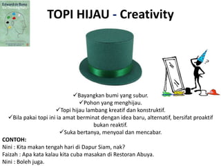 TOPI HIJAU - Creativity
Bayangkan bumi yang subur.
Pohon yang menghijau.
Topi hijau lambang kreatif dan konstruktif.
Bila pakai topi ini ia amat berminat dengan idea baru, alternatif, bersifat proaktif
bukan reaktif.
Suka bertanya, menyoal dan mencabar.
CONTOH:
Nini : Kita makan tengah hari di Dapur Siam, nak?
Faizah : Apa kata kalau kita cuba masakan di Restoran Abuya.
Nini : Boleh juga.
 