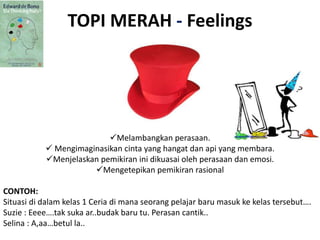 TOPI MERAH - Feelings
Melambangkan perasaan.
 Mengimaginasikan cinta yang hangat dan api yang membara.
Menjelaskan pemikiran ini dikuasai oleh perasaan dan emosi.
Mengetepikan pemikiran rasional
CONTOH:
Situasi di dalam kelas 1 Ceria di mana seorang pelajar baru masuk ke kelas tersebut….
Suzie : Eeee….tak suka ar..budak baru tu. Perasan cantik..
Selina : A,aa…betul la..
 