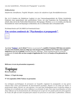 von einer tatsächlichen „Prävention der Propaganda” zu sprechen.

Schlüsselwörter
Subjektivität, Identifikation, Trugbild, Metapher, Analyse der subjektiven Logik, Beeinflußbarkeitsnetze


Die A.L.S (Analyse der Subjektiven Logiken) ist eine Untersuchungsmethode der Wörter (lexikalische
Einheiten) eines gesprochenen oder geschriebenen Textes, mit einer Inspiration der Psychoanalyse, der
erlaubt, ohne sich an das Nichtverbale (Intonationen, Bewegungen, Mimiken, u.s.w.) zu wenden, eine Idee der
Personalität des Autors und derjenigen zu bekommen, die er zu überreden oder zu bezaubern hofft.


Sie können bereits auf CALAMEO (in Französisch) lesen :

Une version condensée de "Psychanalyse et propagande"




 La revue “Topique”, sur le thème"Violence ou persuasion", a publié à l'automne 2010 dans son numéro
111 une série d'articles, dont un rédigé par Jean-Jacques Pinto, fondateur de l'Analyse des Logiques
Subjectives (A.L.S.), et intitulé Fantasme,Discours, Idéologie - D'une transmission qui ne serait pas
propagande. Ce texte offre un bon exemple d'application de l'A.L.S. à l'analyse d'un phénomène de
société.




Référence et texte de présentation (argument) :


Topique
Revue freudienne

Éditeur : L’Esprit du temps

N° 111 (septembre 2010) Violence ou persuasion


Les techniques psychologiques de persuasion sur lesquelles s'appuient les propagandes en tous genres
relèvent d'une vision associationniste du fonctionnement psychique, illustrée en son temps par Pavlov et
perfectionnée depuis. Revenir sur cette question, c'est aussi plus profondément poser la question éthique et
technique de ces méthodes qui visent à influencer ou à formater le sujet. Parce que la psychanalyse est riche
d'une réflexion sur les fonctionnements du collectif qui ont occupé une très grande partie des préoccupations
de Freud, elle offre un outil conceptuel pour analyser les processus en cause dans ce phénomène. L'illusion,
 