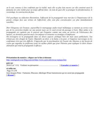 on le sait, renonce à être confirmée par la réalité, mais elle va plus loin encore car elle construit aussi le
fantasme de cette réalité pour un temps affirmé futur. Au nom de quoi elle va pratiquer la désinformation, le
caviardage, la construction du faux.

Viol psychique ou séduction illusionniste, l'efficacité de la propagande nous met face à l'impuissance de la
pensée critique face aux sirènes de l'affectivité; elles sont plus convaincantes car plus immédiatement
sensibles.

Hier l'éloquence de l'orateur, aujourd'hui le matraquage audio-visuel médiatique se mettent au service non
pas de la conviction fondée sur une pensée mais sur le court-circuit du passage à l'acte. Mais même si la
propagande est capturée par le pouvoir qui l'organise comme une arme au service de l'obéissance des
masses, ces dernières peuvent aussi s'en emparer et retourner sa stratégie à l'employeur.
On envisagera ici la propagande dans ses divers aspects: politique bien sûr mais aussi publicitaire, l'un
n'étant pas très éloigné de l'autre. Répondre au désir, à la haine, à la peur, à l'angoisse narcissique en les
confirmant n'est pas très difficile. L'approche par la psychanalyse de l'avenir des illusions et du besoin de
croire qui engendre la préférence pour les mythes plutôt que pour l'histoire peut expliquer le désir d'auto-
aliénation qui rend la propagande si efficace.




Présentation du numéro : cliquer sur le lien ci-dessous
http://analogisub.over-blog.com/ext/http://www.cairn.info/revue-topique.htm
puis sur
2010/2 (n° 111) Violence ou persuasion .......................................   [ Consulter ce numéro ]
et enfin sur
 Page 31 à 58
Jean-Jacques Pinto Fantasme, Discours, Idéologie D'une transmission qui ne serait pas propagande
[ Résumé ]
 