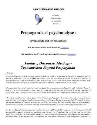 L’ANALYSE DES LOGIQUES SUBJECTIVES




                  Propagande et psychanalyse :
                               (Propaganda and Psychoanalysis)

                            Un article dans la revue française TOPIQUE


                   (An article in the French psychoanalytic journal TOPIQUE)




                    Fantasy, Discourse, Ideology -
                  Transmission Beyond Propaganda
Abstract
Propaganda is everywhere, not only in commercials or politics. It is aimed at faraway strangers as well as
nearby friends and relations. Propaganda in fact relies on a certain type of psychic structure, one that is
tuned to receive it and disseminate it. This structure is a result of an unconscious subjective identification
which is therefore not open to change through either cognition, argumentation or reasoning.

Propaganda’s form and content are best explained by an unconscious subjectivity rather than by Pavlov’s
theory. The social dimension of this subjectivity may be defined by what we refer to as our ‘Analysis of
Subjective Logics’ (a legacy of Lacan’s theory of the Four Discourses, which is deficient in some respects).

We will first explore the various facets of the ‘Fantasy to Propagate’ by means of a word by word analysis,
and will then go on to describe the connexions between Fantasy, Discourse and Ideology. We will show how a
clever manipulator triggers an echo in the psyche of his victims, knitting together different and sometimes
even contradictory fantasies in an unsteady synthesis he manages to maintain through patient repetition.

As for psychoanalysis, it is not only possible but also highly desirable to practise it in the absence of all
propaganda : among analysts, on condition that the precept of authority be outwitted, and within each
analysis, by undoing the analysand’s sensitivity to suggestion. Psychoanalysis indeed does not only address
the individual’s symptoms and their unravelling, but also, more ambitiously, aims to heal civilization of its
 