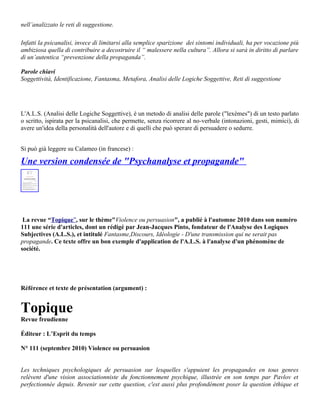 nell’analizzato le reti di suggestione.

Infatti la psicanalisi, invece di limitarsi alla semplice sparizione dei sintomi individuali, ha per vocazione più
ambiziosa quella di contribuire a decostruire il “ malessere nella cultura”. Allora si sarà in diritto di parlare
di un’autentica “prevenzione della propaganda”.

Parole chiavi
Soggettività, Identificazione, Fantasma, Metafora, Analisi delle Logiche Soggettive, Reti di suggestione




L'A.L.S. (Analisi delle Logiche Soggettive), è un metodo di analisi delle parole ("lexèmes") di un testo parlato
o scritto, ispirata per la psicanalisi, che permette, senza ricorrere al no-verbale (intonazioni, gesti, mimici), di
avere un'idea della personalità dell'autore e di quelli che può sperare di persuadere o sedurre.


Si può già leggere su Calameo (in francese) :

Une version condensée de "Psychanalyse et propagande"




 La revue “Topique”, sur le thème"Violence ou persuasion", a publié à l'automne 2010 dans son numéro
111 une série d'articles, dont un rédigé par Jean-Jacques Pinto, fondateur de l'Analyse des Logiques
Subjectives (A.L.S.), et intitulé Fantasme,Discours, Idéologie - D'une transmission qui ne serait pas
propagande. Ce texte offre un bon exemple d'application de l'A.L.S. à l'analyse d'un phénomène de
société.




Référence et texte de présentation (argument) :


Topique
Revue freudienne

Éditeur : L’Esprit du temps

N° 111 (septembre 2010) Violence ou persuasion


Les techniques psychologiques de persuasion sur lesquelles s'appuient les propagandes en tous genres
relèvent d'une vision associationniste du fonctionnement psychique, illustrée en son temps par Pavlov et
perfectionnée depuis. Revenir sur cette question, c'est aussi plus profondément poser la question éthique et
 