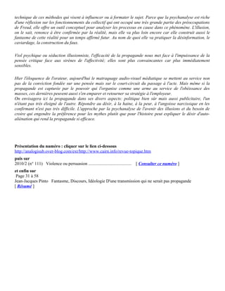 technique de ces méthodes qui visent à influencer ou à formater le sujet. Parce que la psychanalyse est riche
d'une réflexion sur les fonctionnements du collectif qui ont occupé une très grande partie des préoccupations
de Freud, elle offre un outil conceptuel pour analyser les processus en cause dans ce phénomène. L'illusion,
on le sait, renonce à être confirmée par la réalité, mais elle va plus loin encore car elle construit aussi le
fantasme de cette réalité pour un temps affirmé futur. Au nom de quoi elle va pratiquer la désinformation, le
caviardage, la construction du faux.

Viol psychique ou séduction illusionniste, l'efficacité de la propagande nous met face à l'impuissance de la
pensée critique face aux sirènes de l'affectivité; elles sont plus convaincantes car plus immédiatement
sensibles.

Hier l'éloquence de l'orateur, aujourd'hui le matraquage audio-visuel médiatique se mettent au service non
pas de la conviction fondée sur une pensée mais sur le court-circuit du passage à l'acte. Mais même si la
propagande est capturée par le pouvoir qui l'organise comme une arme au service de l'obéissance des
masses, ces dernières peuvent aussi s'en emparer et retourner sa stratégie à l'employeur.
On envisagera ici la propagande dans ses divers aspects: politique bien sûr mais aussi publicitaire, l'un
n'étant pas très éloigné de l'autre. Répondre au désir, à la haine, à la peur, à l'angoisse narcissique en les
confirmant n'est pas très difficile. L'approche par la psychanalyse de l'avenir des illusions et du besoin de
croire qui engendre la préférence pour les mythes plutôt que pour l'histoire peut expliquer le désir d'auto-
aliénation qui rend la propagande si efficace.




Présentation du numéro : cliquer sur le lien ci-dessous
http://analogisub.over-blog.com/ext/http://www.cairn.info/revue-topique.htm
puis sur
2010/2 (n° 111) Violence ou persuasion .......................................   [ Consulter ce numéro ]
et enfin sur
 Page 31 à 58
Jean-Jacques Pinto Fantasme, Discours, Idéologie D'une transmission qui ne serait pas propagande
[ Résumé ]
 