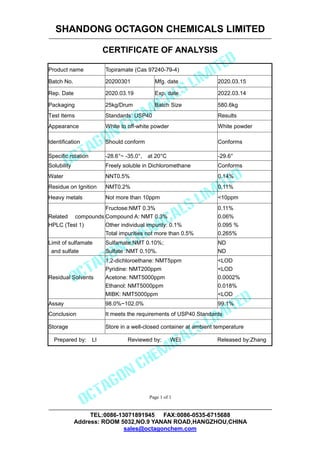 SHANDONG OCTAGON CHEMICALS LIMITED
CERTIFICATE OF ANALYSIS
TEL:0086-13071891945 FAX:0086-0535-6715688
Address: ROOM 5032,NO.9 YANAN ROAD,HANGZHOU,CHINA
sales@octagonchem.com
Page 1 of 1
Product name Topiramate (Cas 97240-79-4)
Batch No. 20200301 Mfg. date 2020.03.15
Rep. Date 2020.03.19 Exp. date 2022.03.14
Packaging 25kg/Drum Batch Size 580.6kg
Test Items Standards: USP40 Results
Appearance White to off-white powder White powder
Identification Should conform Conforms
Specific rotation -28.6°~ -35.0°, at 20°C -29.6°
Solubility Freely soluble in Dichloromethane Conforms
Water NNT0.5% 0.14%
Residue on Ignition NMT0.2% 0.11%
Heavy metals Not more than 10ppm <10ppm
Related compounds by
HPLC (Test 1)
Fructose:NMT 0.3%
Compound A: NMT 0.3%
Other individual impurity: 0.1%
Total impurities not more than 0.5%
0.11%
0.06%
0.095 %
0.265%
Limit of sulfamate
and sulfate
Sulfamate:NMT 0.10%;
Sulfate :NMT 0.10%.
ND
ND
Residual Solvents
1,2-dichloroethane: NMT5ppm
Pyridine: NMT200ppm
Acetone: NMT5000ppm
Ethanol: NMT5000ppm
MIBK: NMT5000ppm
<LOD
<LOD
0.0002%
0.018%
<LOD
Assay 98.0%~102.0% 99.1%
Conclusion It meets the requirements of USP40 Standards
Storage Store in a well-closed container at ambient temperature
Prepared by: LI Reviewed by: WEI Released by:Zhang
 